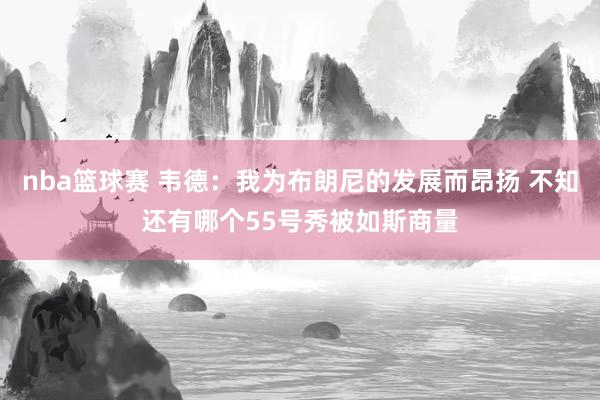 nba篮球赛 韦德：我为布朗尼的发展而昂扬 不知还有哪个55号秀被如斯商量