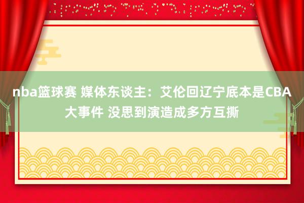 nba篮球赛 媒体东谈主：艾伦回辽宁底本是CBA大事件 没思到演造成多方互撕