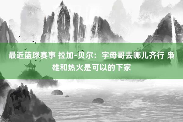 最近篮球赛事 拉加-贝尔：字母哥去哪儿齐行 枭雄和热火是可以的下家