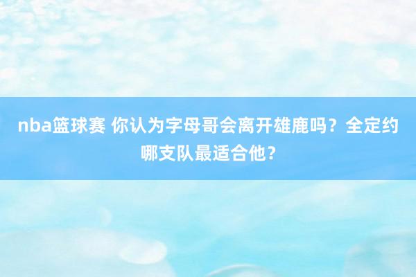 nba篮球赛 你认为字母哥会离开雄鹿吗？全定约哪支队最适合他？