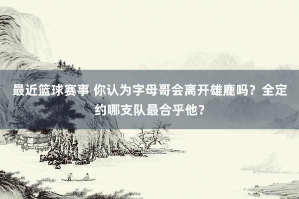 最近篮球赛事 你认为字母哥会离开雄鹿吗？全定约哪支队最合乎他？