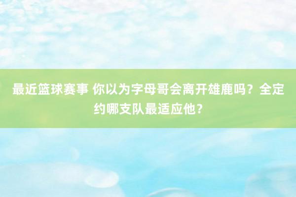 最近篮球赛事 你以为字母哥会离开雄鹿吗？全定约哪支队最适应他？