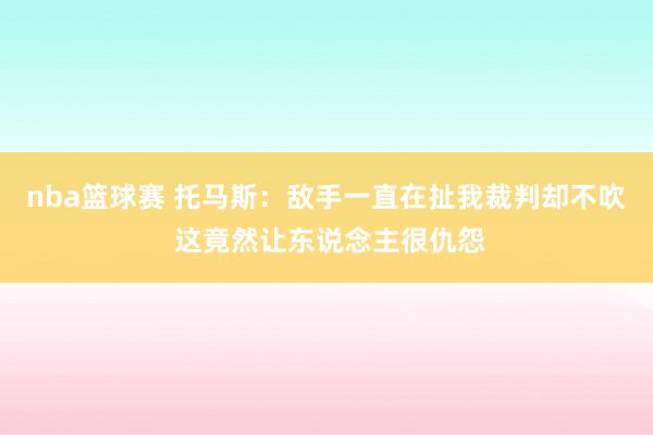 nba篮球赛 托马斯：敌手一直在扯我裁判却不吹 这竟然让东说念主很仇怨