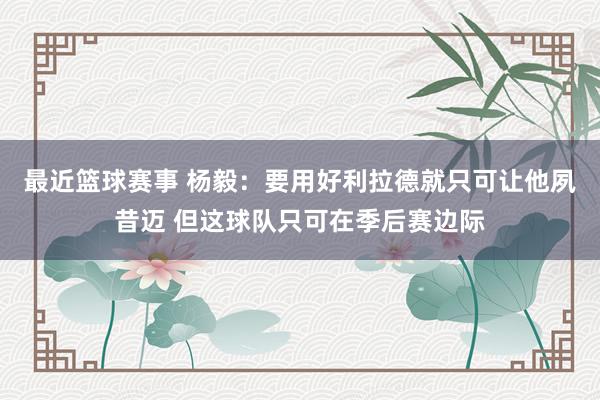 最近篮球赛事 杨毅：要用好利拉德就只可让他夙昔迈 但这球队只可在季后赛边际