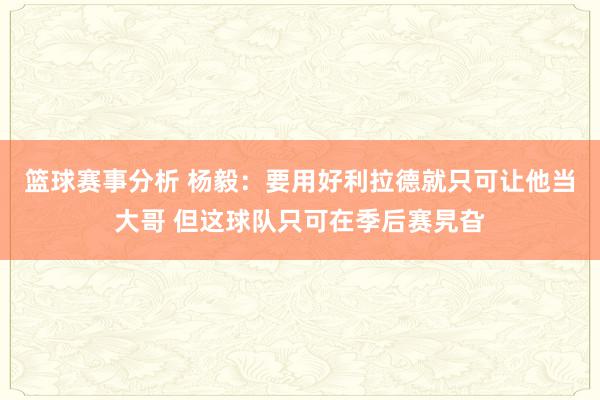 篮球赛事分析 杨毅：要用好利拉德就只可让他当大哥 但这球队只可在季后赛旯旮