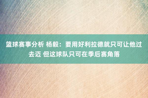 篮球赛事分析 杨毅：要用好利拉德就只可让他过去迈 但这球队只可在季后赛角落