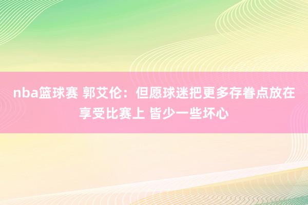 nba篮球赛 郭艾伦：但愿球迷把更多存眷点放在享受比赛上 皆少一些坏心