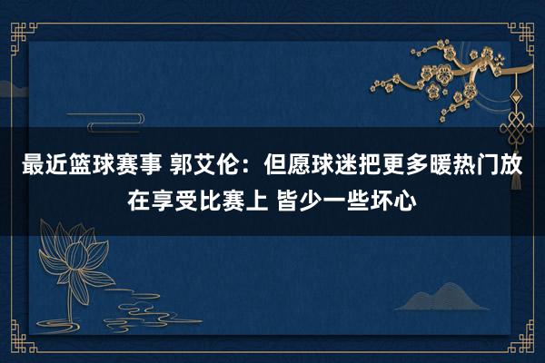 最近篮球赛事 郭艾伦：但愿球迷把更多暖热门放在享受比赛上 皆少一些坏心