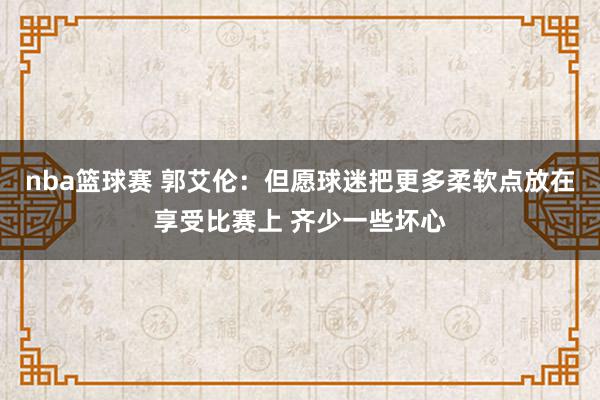 nba篮球赛 郭艾伦：但愿球迷把更多柔软点放在享受比赛上 齐少一些坏心