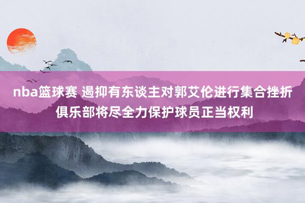 nba篮球赛 遏抑有东谈主对郭艾伦进行集合挫折 俱乐部将尽全力保护球员正当权利