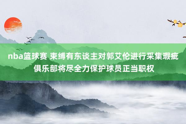 nba篮球赛 束缚有东谈主对郭艾伦进行采集瑕疵 俱乐部将尽全力保护球员正当职权