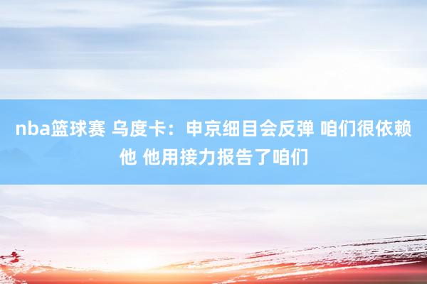 nba篮球赛 乌度卡：申京细目会反弹 咱们很依赖他 他用接力报告了咱们