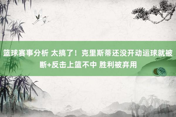 篮球赛事分析 太搞了！克里斯蒂还没开动运球就被断+反击上篮不中 胜利被弃用