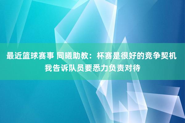 最近篮球赛事 同曦助教：杯赛是很好的竞争契机 我告诉队员要悉力负责对待