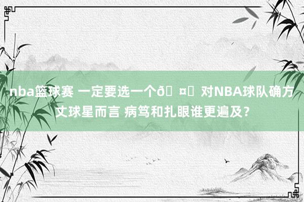 nba篮球赛 一定要选一个🤔对NBA球队确方丈球星而言 病笃和扎眼谁更遍及？