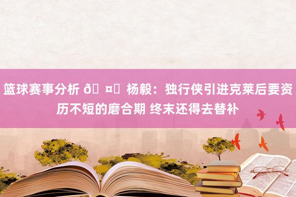 篮球赛事分析 🤔杨毅：独行侠引进克莱后要资历不短的磨合期 终末还得去替补