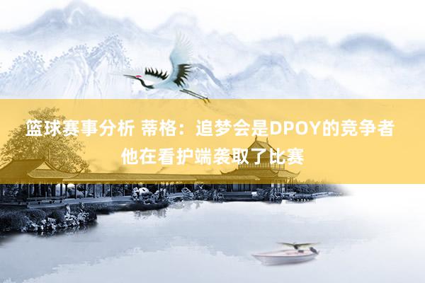 篮球赛事分析 蒂格：追梦会是DPOY的竞争者 他在看护端袭取了比赛