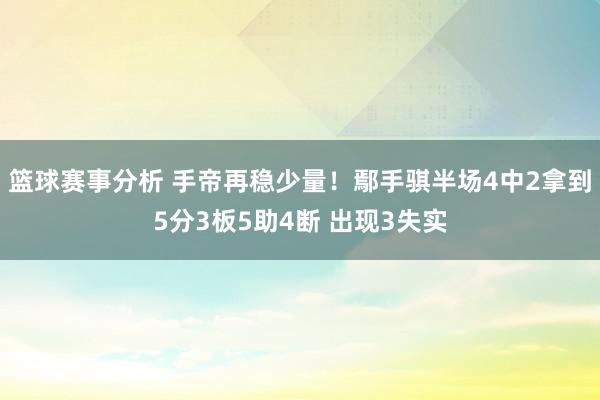 篮球赛事分析 手帝再稳少量！鄢手骐半场4中2拿到5分3板5助4断 出现3失实