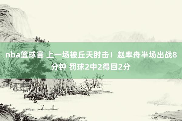 nba篮球赛 上一场被丘天肘击！赵率舟半场出战8分钟 罚球2中2得回2分