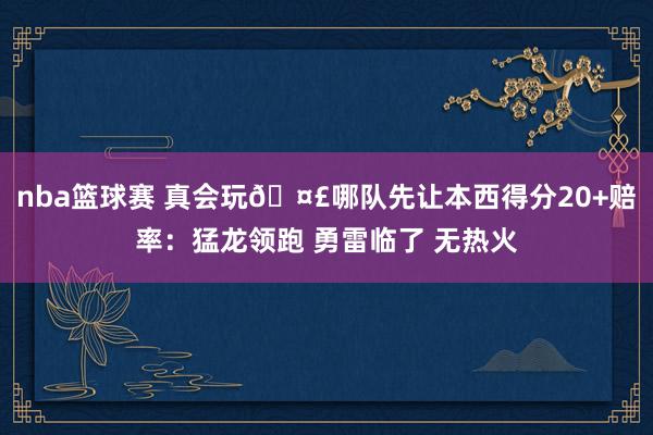 nba篮球赛 真会玩🤣哪队先让本西得分20+赔率：猛龙领跑 勇雷临了 无热火