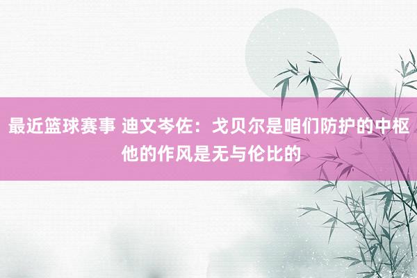 最近篮球赛事 迪文岑佐：戈贝尔是咱们防护的中枢 他的作风是无与伦比的