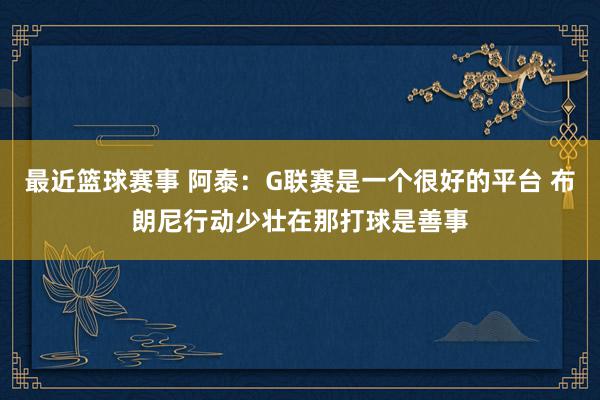 最近篮球赛事 阿泰：G联赛是一个很好的平台 布朗尼行动少壮在那打球是善事