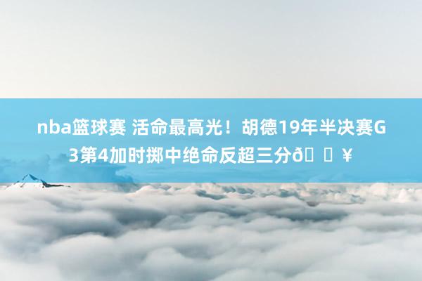 nba篮球赛 活命最高光！胡德19年半决赛G3第4加时掷中绝命反超三分🔥