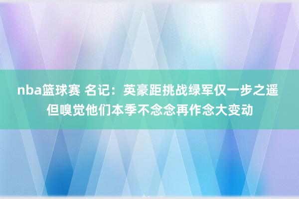 nba篮球赛 名记：英豪距挑战绿军仅一步之遥 但嗅觉他们本季不念念再作念大变动