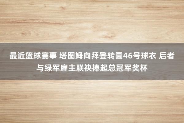 最近篮球赛事 塔图姆向拜登转圜46号球衣 后者与绿军雇主联袂捧起总冠军奖杯