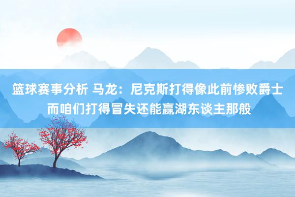 篮球赛事分析 马龙：尼克斯打得像此前惨败爵士 而咱们打得冒失还能赢湖东谈主那般