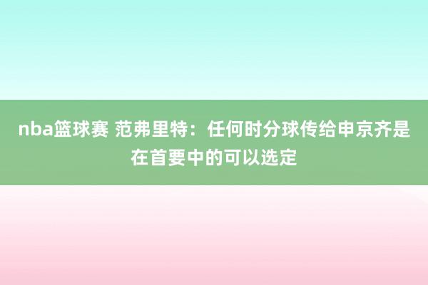 nba篮球赛 范弗里特：任何时分球传给申京齐是在首要中的可以选定