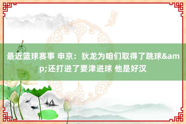 最近篮球赛事 申京：狄龙为咱们取得了跳球&还打进了要津进球 他是好汉