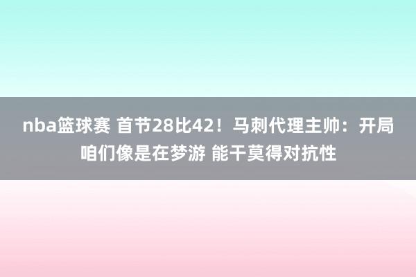 nba篮球赛 首节28比42！马刺代理主帅：开局咱们像是在梦游 能干莫得对抗性