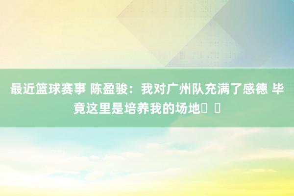 最近篮球赛事 陈盈骏：我对广州队充满了感德 毕竟这里是培养我的场地❤️