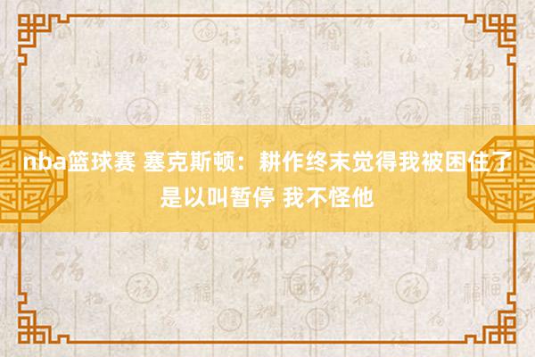 nba篮球赛 塞克斯顿：耕作终末觉得我被困住了是以叫暂停 我不怪他