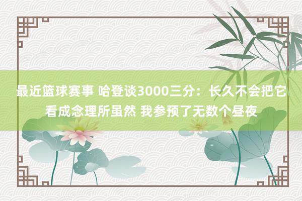 最近篮球赛事 哈登谈3000三分：长久不会把它看成念理所虽然 我参预了无数个昼夜