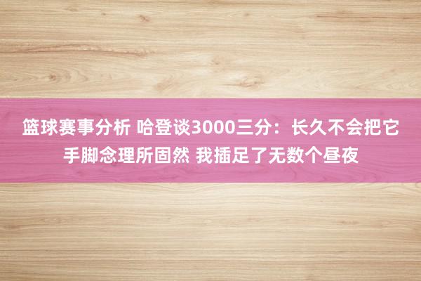 篮球赛事分析 哈登谈3000三分：长久不会把它手脚念理所固然 我插足了无数个昼夜