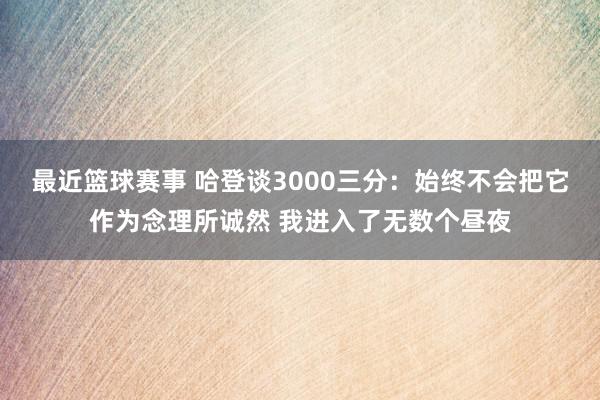 最近篮球赛事 哈登谈3000三分：始终不会把它作为念理所诚然 我进入了无数个昼夜