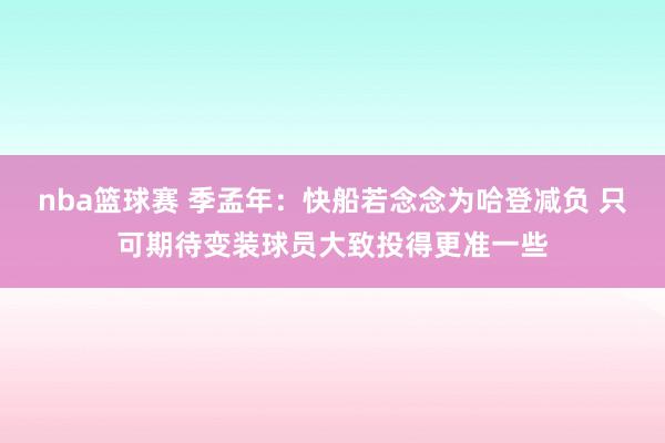 nba篮球赛 季孟年：快船若念念为哈登减负 只可期待变装球员大致投得更准一些