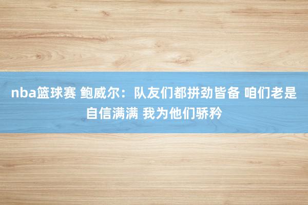 nba篮球赛 鲍威尔：队友们都拼劲皆备 咱们老是自信满满 我为他们骄矜