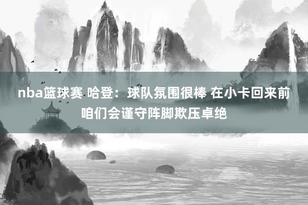 nba篮球赛 哈登：球队氛围很棒 在小卡回来前咱们会谨守阵脚欺压卓绝