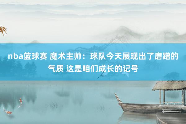 nba篮球赛 魔术主帅：球队今天展现出了磨蹭的气质 这是咱们成长的记号