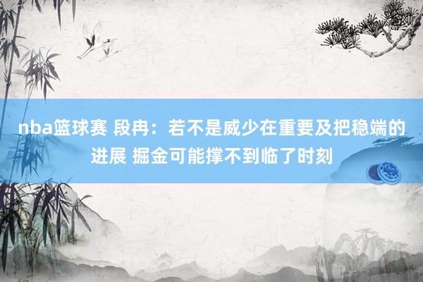 nba篮球赛 段冉：若不是威少在重要及把稳端的进展 掘金可能撑不到临了时刻