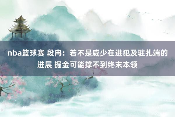 nba篮球赛 段冉：若不是威少在进犯及驻扎端的进展 掘金可能撑不到终末本领