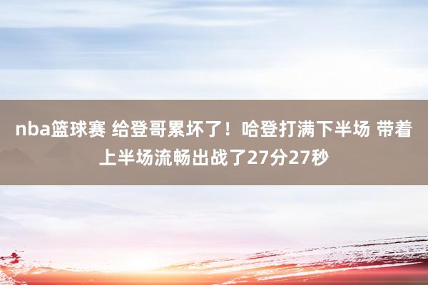 nba篮球赛 给登哥累坏了！哈登打满下半场 带着上半场流畅出战了27分27秒