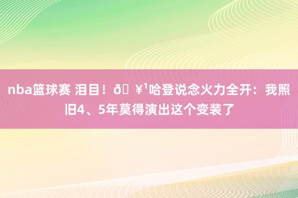 nba篮球赛 泪目！🥹哈登说念火力全开：我照旧4、5年莫得演出这个变装了