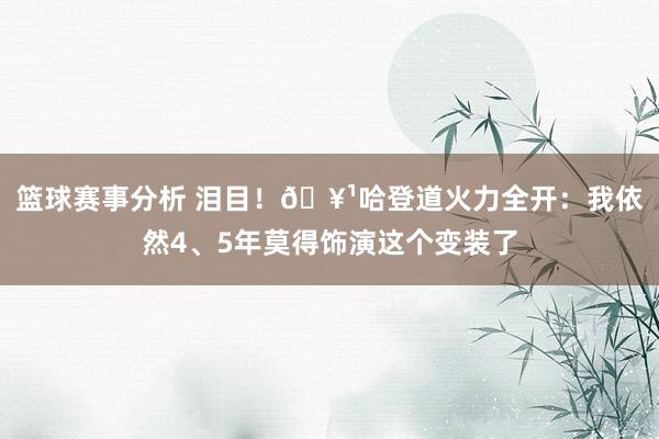 篮球赛事分析 泪目！🥹哈登道火力全开：我依然4、5年莫得饰演这个变装了