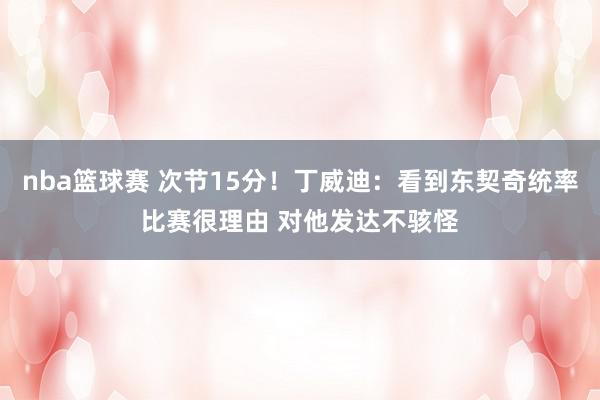 nba篮球赛 次节15分！丁威迪：看到东契奇统率比赛很理由 对他发达不骇怪