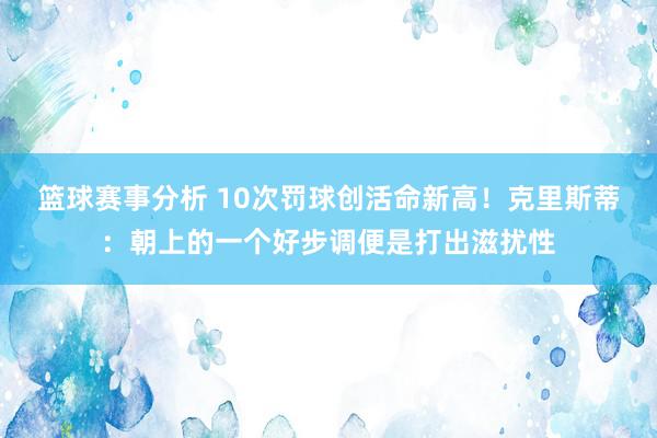 篮球赛事分析 10次罚球创活命新高！克里斯蒂：朝上的一个好步调便是打出滋扰性