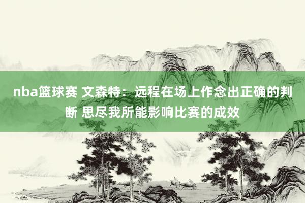 nba篮球赛 文森特：远程在场上作念出正确的判断 思尽我所能影响比赛的成效